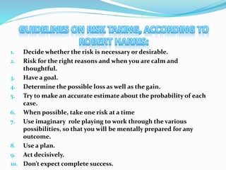 1. Decide whether the risk is necessary or desirable.
2. Risk for the right reasons and when you are calm and
thoughtful.
3. Have a goal.
4. Determine the possible loss as well as the gain.
5. Try to make an accurate estimate about the probability of each
case.
6. When possible, take one risk at a time
7. Use imaginary role playing to work through the various
possibilities, so that you will be mentally prepared for any
outcome.
8. Use a plan.
9. Act decisively.
10. Don’t expect complete success.
 