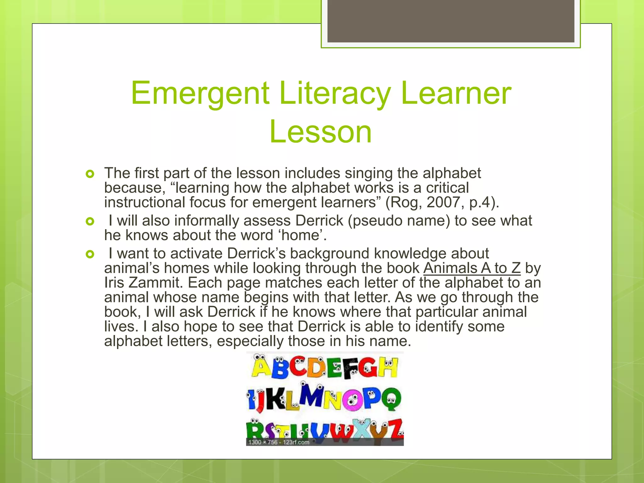 Emergent Literacy Learner
Lesson
 The first part of the lesson includes singing the alphabet
because, “learning how the alphabet works is a critical
instructional focus for emergent learners” (Rog, 2007, p.4).
 I will also informally assess Derrick (pseudo name) to see what
he knows about the word ‘home’.
 I want to activate Derrick’s background knowledge about
animal’s homes while looking through the book Animals A to Z by
Iris Zammit. Each page matches each letter of the alphabet to an
animal whose name begins with that letter. As we go through the
book, I will ask Derrick if he knows where that particular animal
lives. I also hope to see that Derrick is able to identify some
alphabet letters, especially those in his name.
 
