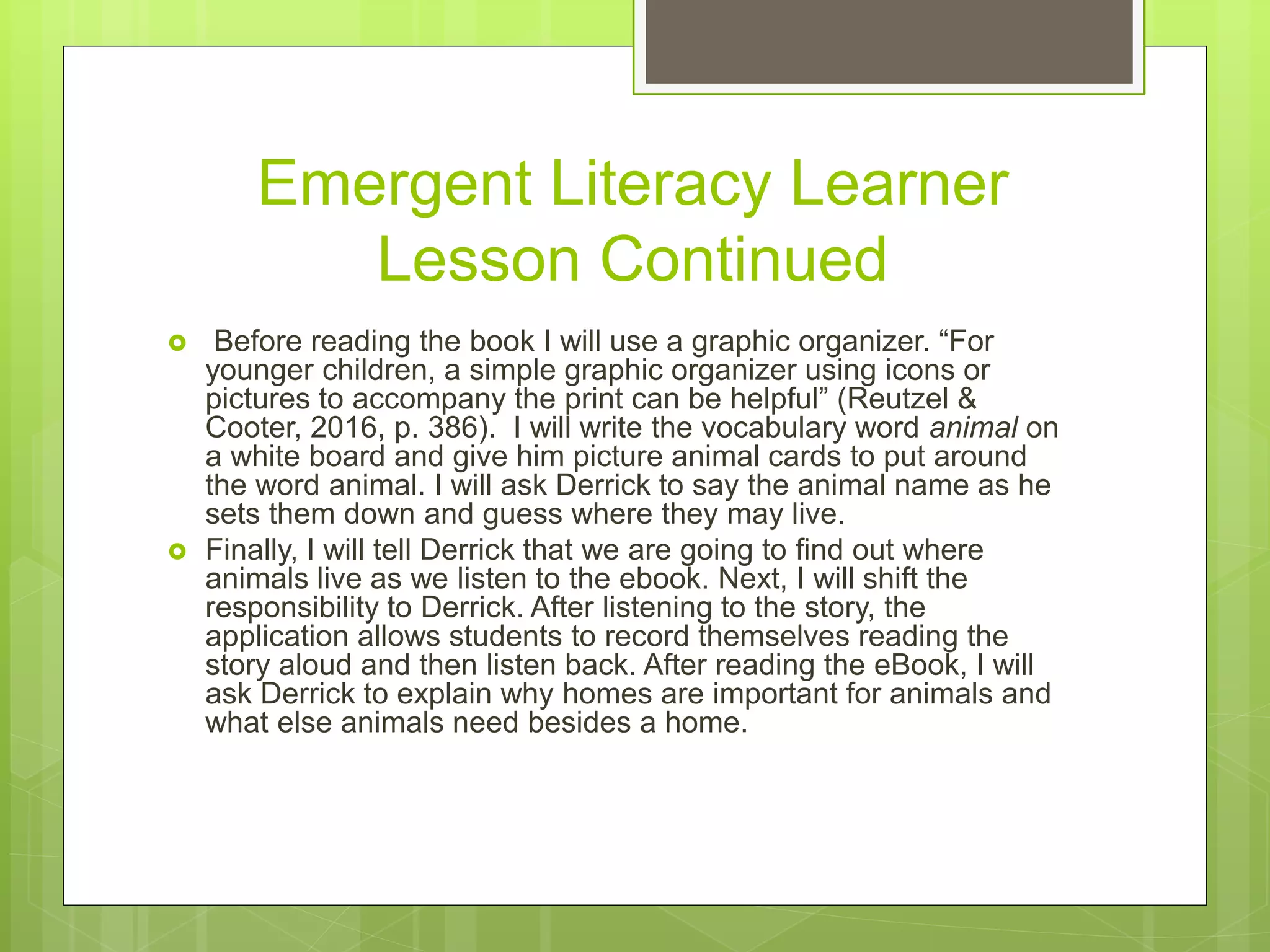 Emergent Literacy Learner
Lesson Continued
 Before reading the book I will use a graphic organizer. “For
younger children, a simple graphic organizer using icons or
pictures to accompany the print can be helpful” (Reutzel &
Cooter, 2016, p. 386). I will write the vocabulary word animal on
a white board and give him picture animal cards to put around
the word animal. I will ask Derrick to say the animal name as he
sets them down and guess where they may live.
 Finally, I will tell Derrick that we are going to find out where
animals live as we listen to the ebook. Next, I will shift the
responsibility to Derrick. After listening to the story, the
application allows students to record themselves reading the
story aloud and then listen back. After reading the eBook, I will
ask Derrick to explain why homes are important for animals and
what else animals need besides a home.
 