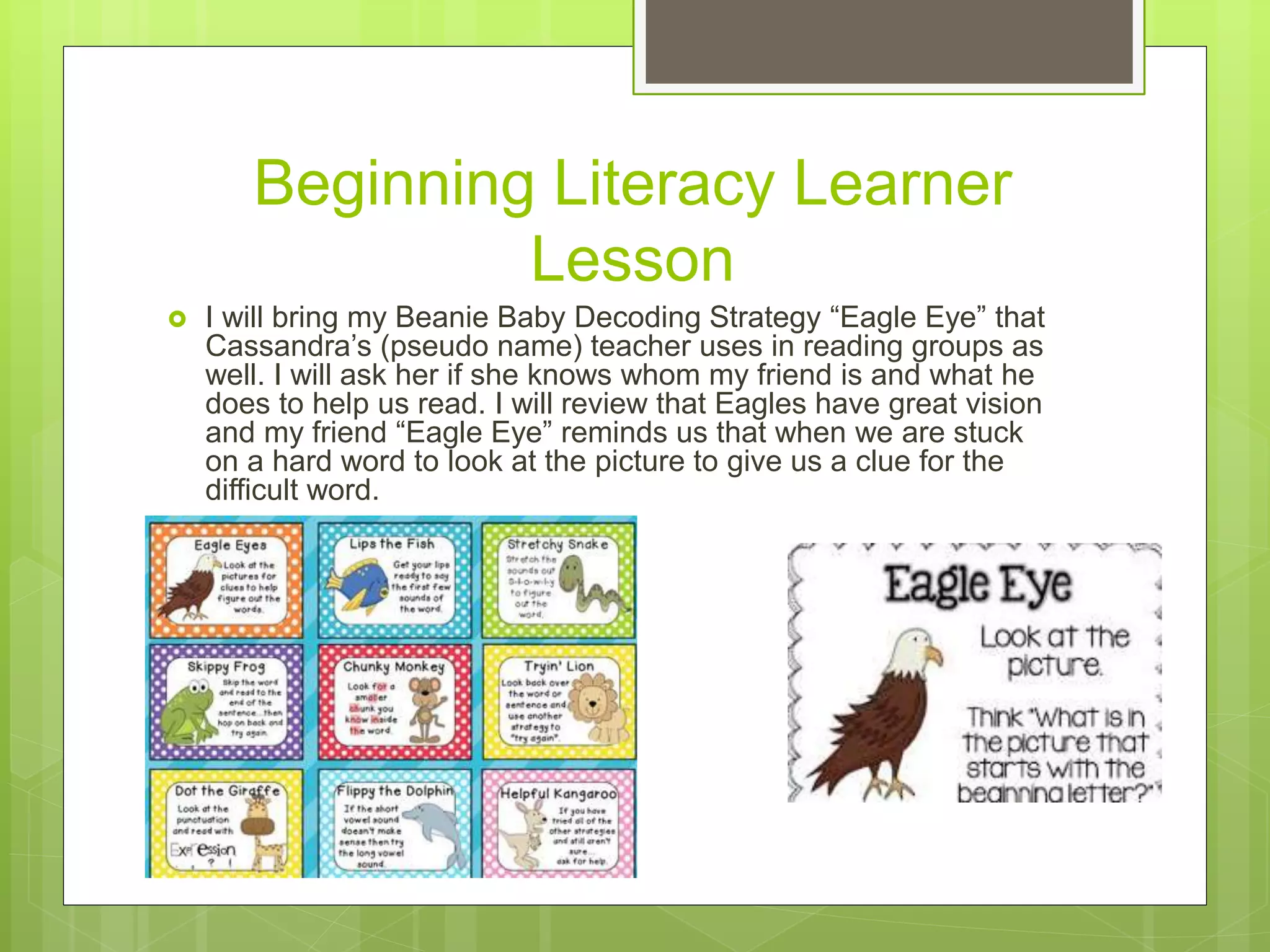 Beginning Literacy Learner
Lesson
 I will bring my Beanie Baby Decoding Strategy “Eagle Eye” that
Cassandra’s (pseudo name) teacher uses in reading groups as
well. I will ask her if she knows whom my friend is and what he
does to help us read. I will review that Eagles have great vision
and my friend “Eagle Eye” reminds us that when we are stuck
on a hard word to look at the picture to give us a clue for the
difficult word.
 