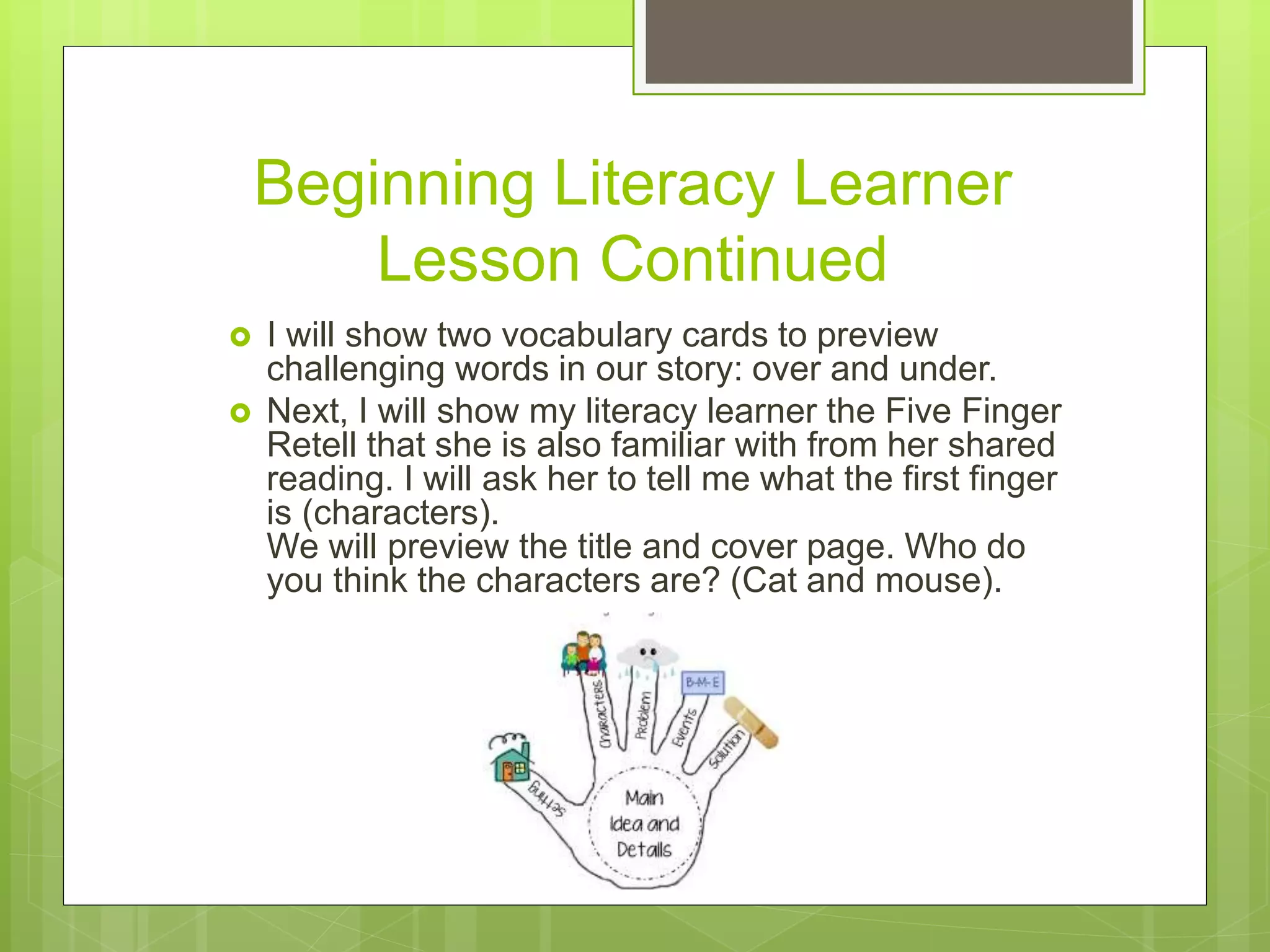 Beginning Literacy Learner
Lesson Continued
 I will show two vocabulary cards to preview
challenging words in our story: over and under.
 Next, I will show my literacy learner the Five Finger
Retell that she is also familiar with from her shared
reading. I will ask her to tell me what the first finger
is (characters).
We will preview the title and cover page. Who do
you think the characters are? (Cat and mouse).
 