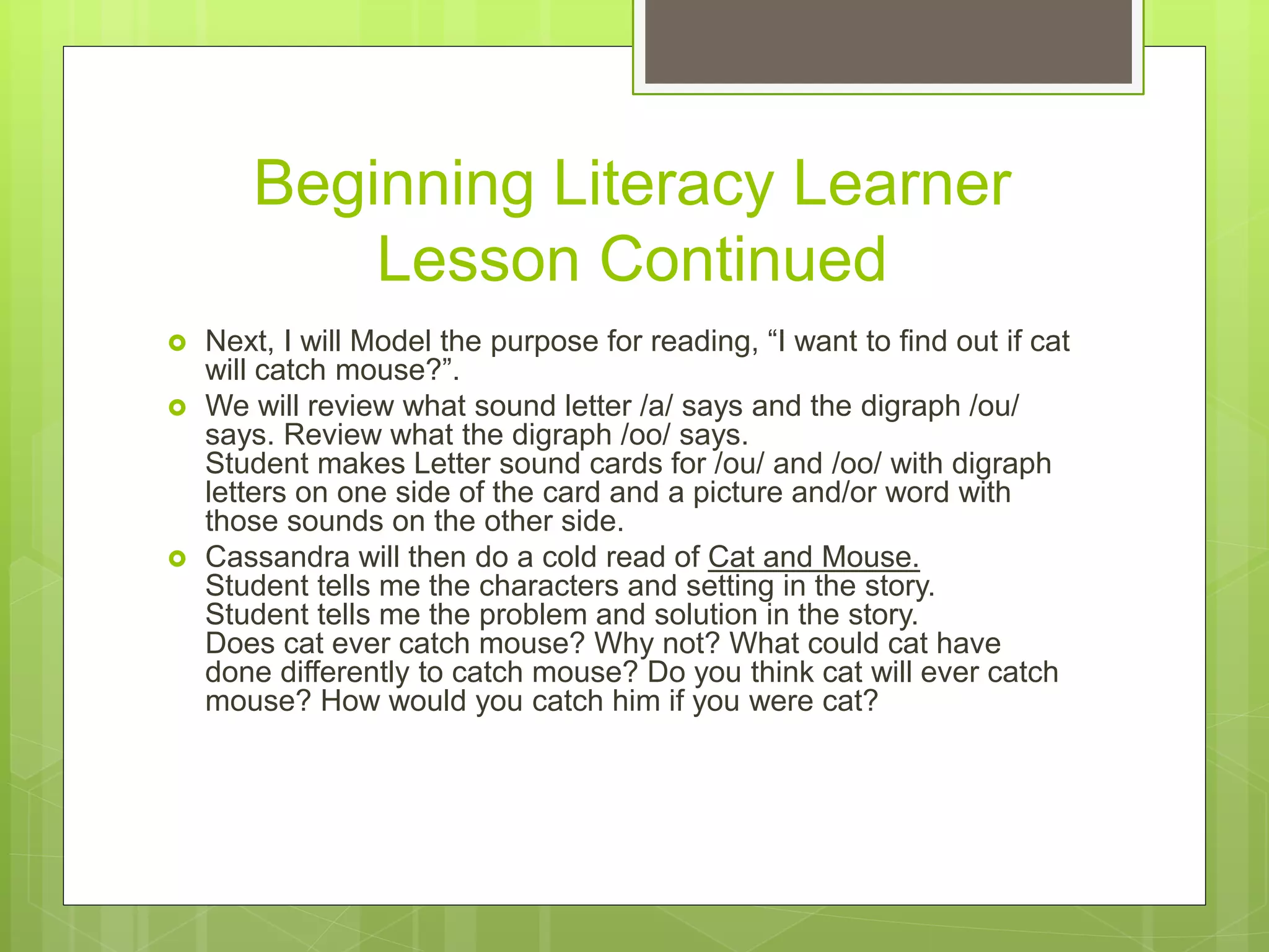 Beginning Literacy Learner
Lesson Continued
 Next, I will Model the purpose for reading, “I want to find out if cat
will catch mouse?”.
 We will review what sound letter /a/ says and the digraph /ou/
says. Review what the digraph /oo/ says.
Student makes Letter sound cards for /ou/ and /oo/ with digraph
letters on one side of the card and a picture and/or word with
those sounds on the other side.
 Cassandra will then do a cold read of Cat and Mouse.
Student tells me the characters and setting in the story.
Student tells me the problem and solution in the story.
Does cat ever catch mouse? Why not? What could cat have
done differently to catch mouse? Do you think cat will ever catch
mouse? How would you catch him if you were cat?
 