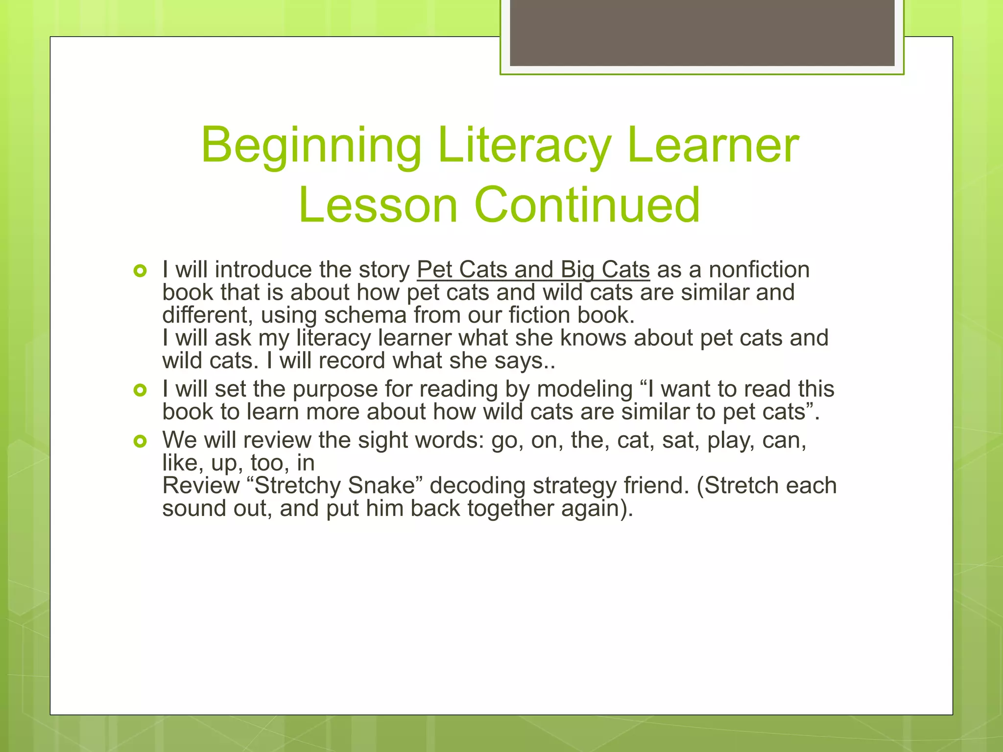 Beginning Literacy Learner
Lesson Continued
 I will introduce the story Pet Cats and Big Cats as a nonfiction
book that is about how pet cats and wild cats are similar and
different, using schema from our fiction book.
I will ask my literacy learner what she knows about pet cats and
wild cats. I will record what she says..
 I will set the purpose for reading by modeling “I want to read this
book to learn more about how wild cats are similar to pet cats”.
 We will review the sight words: go, on, the, cat, sat, play, can,
like, up, too, in
Review “Stretchy Snake” decoding strategy friend. (Stretch each
sound out, and put him back together again).
 