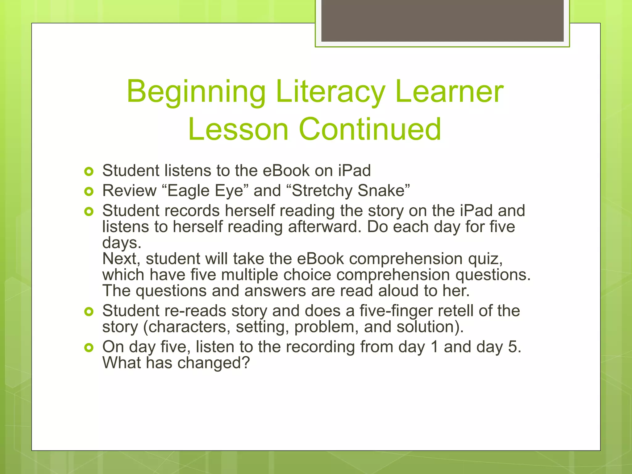 Beginning Literacy Learner
Lesson Continued
 Student listens to the eBook on iPad
 Review “Eagle Eye” and “Stretchy Snake”
 Student records herself reading the story on the iPad and
listens to herself reading afterward. Do each day for five
days.
Next, student will take the eBook comprehension quiz,
which have five multiple choice comprehension questions.
The questions and answers are read aloud to her.
 Student re-reads story and does a five-finger retell of the
story (characters, setting, problem, and solution).
 On day five, listen to the recording from day 1 and day 5.
What has changed?
 