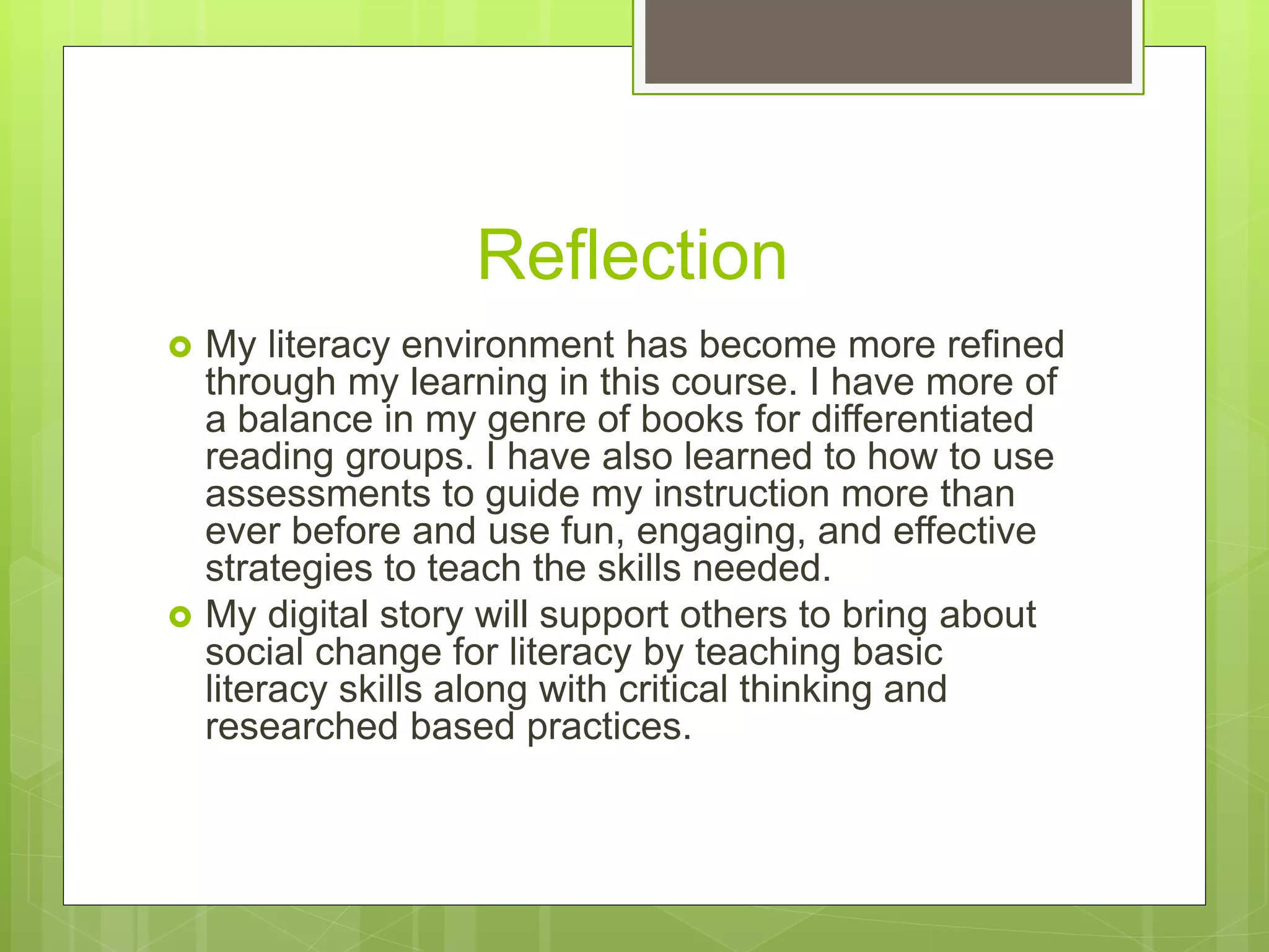 Reflection
 My literacy environment has become more refined
through my learning in this course. I have more of
a balance in my genre of books for differentiated
reading groups. I have also learned to how to use
assessments to guide my instruction more than
ever before and use fun, engaging, and effective
strategies to teach the skills needed.
 My digital story will support others to bring about
social change for literacy by teaching basic
literacy skills along with critical thinking and
researched based practices.
 
