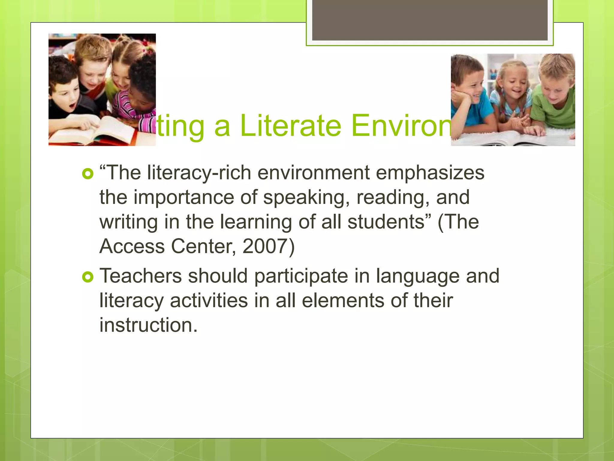 Creating a Literate Environment
 “The literacy-rich environment emphasizes
the importance of speaking, reading, and
writing in the learning of all students” (The
Access Center, 2007)
 Teachers should participate in language and
literacy activities in all elements of their
instruction.
 