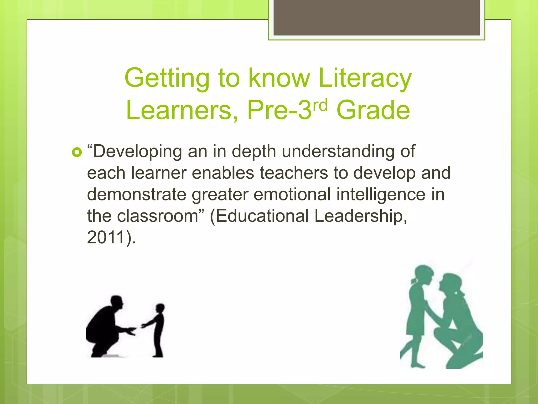 Getting to know Literacy
Learners, Pre-3rd Grade
 “Developing an in depth understanding of
each learner enables teachers to develop and
demonstrate greater emotional intelligence in
the classroom” (Educational Leadership,
2011).
 