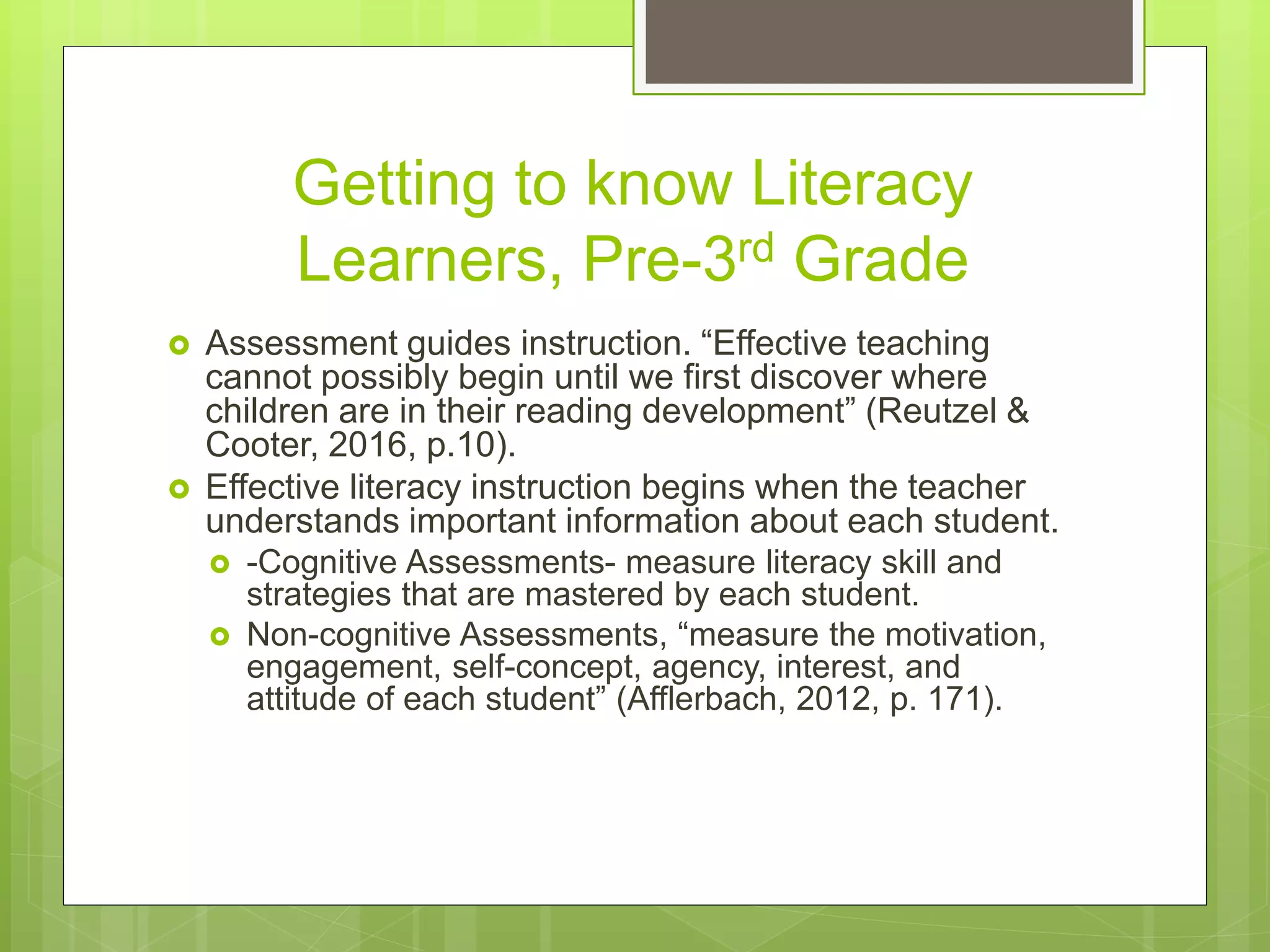 Getting to know Literacy
Learners, Pre-3rd Grade
 Assessment guides instruction. “Effective teaching
cannot possibly begin until we first discover where
children are in their reading development” (Reutzel &
Cooter, 2016, p.10).
 Effective literacy instruction begins when the teacher
understands important information about each student.
 -Cognitive Assessments- measure literacy skill and
strategies that are mastered by each student.
 Non-cognitive Assessments, “measure the motivation,
engagement, self-concept, agency, interest, and
attitude of each student” (Afflerbach, 2012, p. 171).
 