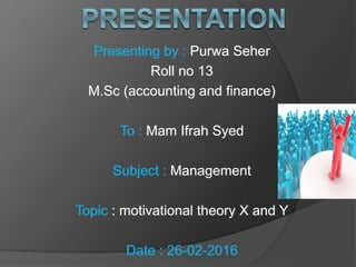 Presenting by : Purwa Seher
Roll no 13
M.Sc (accounting and finance)
To : Mam Ifrah Syed
Subject : Management
Topic : motivational theory X and Y
Date : 26-02-2016
 