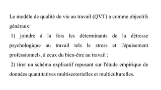 Le modèle de qualité de vie au travail (QVT) a comme objectifs
généraux:
1) joindre à la fois les déterminants de la détresse
psychologique au travail tels le stress et l'épuisement
professionnels, à ceux du bien-être au travail ;
2) tirer un schéma explicatif reposant sur l'étude empirique de
données quantitatives multisectorielles et multiculturelles.
 