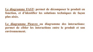 Le diagramme FAST: permet de décomposer le produit en
fonction, et d’identifier les solutions techniques de façon
plus aisée.
Le diagramme Pieuvre ou diagramme des interactions:
permet de cibler les interactions entre le produit et son
environnement.
 