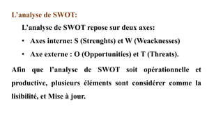 L’analyse de SWOT:
L’analyse de SWOT repose sur deux axes:
• Axes interne: S (Strenghts) et W (Weacknesses)
• Axe externe : O (Opportunities) et T (Threats).
Afin que l’analyse de SWOT soit opérationnelle et
productive, plusieurs éléments sont considérer comme la
lisibilité, et Mise à jour.
 