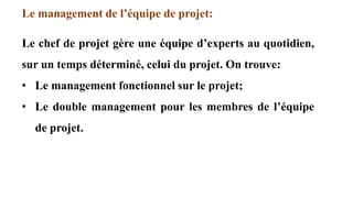 Le management de l’équipe de projet:
Le chef de projet gère une équipe d’experts au quotidien,
sur un temps déterminé, celui du projet. On trouve:
• Le management fonctionnel sur le projet;
• Le double management pour les membres de l’équipe
de projet.
 