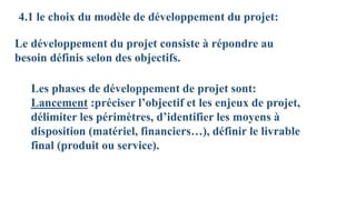 4.1 le choix du modèle de développement du projet:
Le développement du projet consiste à répondre au
besoin définis selon des objectifs.
Les phases de développement de projet sont:
Lancement :préciser l’objectif et les enjeux de projet,
délimiter les périmètres, d’identifier les moyens à
disposition (matériel, financiers…), définir le livrable
final (produit ou service).
 