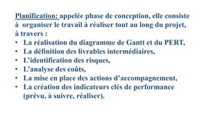 Planification: appelée phase de conception, elle consiste
à organiser le travail à réaliser tout au long du projet,
à travers :
• La réalisation du diagramme de Gantt et du PERT,
• La définition des livrables intermédiaires,
• L’identification des risques,
• L’analyse des coûts,
• La mise en place des actions d’accompagnement,
• La création des indicateurs clés de performance
(prévu, à suivre, réaliser).
 