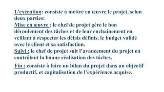 L’exécution: consiste à mettre en œuvre le projet, selon
deux parties:
Mise en œuvre : le chef de projet gère le bon
déroulement des tâches et de leur enchaînement en
veillant à respecter les délais définis, le budget validé
avec le client et sa satisfaction.
Suivi : le chef de projet suit l’avancement du projet en
contrôlant la bonne réalisation des tâches.
Fin : consiste à faire un bilan du projet dans un objectif
productif, et capitalisation de l’expérience acquise.
 