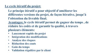 Le cycle itératif du projet:
Le principe itératif a pour objectif d’améliorer les
différentes versions du projet, de façon itérative, jusqu’à
l’obtention du livrable final.
Avantages: le cycle itératif permet de gagner du temps , de
réduire les coûts et de garantir la qualité, à travers
plusieurs éléments:
• Lancement rapide du projet
• Intégration des modifications
• Analyse des risques
• Réduction des couts
• Gain du temps
• Validation régulière par le client
 