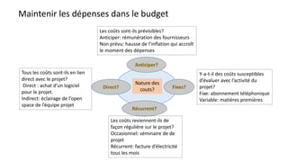 Maintenir les dépenses dans le budget
Nature des
couts?
Anticiper?
Direct?
Récurrent?
Fixes?
Tous les coûts sont-ils en lien
direct avec le projet?
Direct : achat d’un logiciel
pour le projet.
Indirect: éclairage de l’open
space de l’équipe projet
Les coûts sont-ils prévisibles?
Anticiper: rémunération des fournisseurs
Non prévu: hausse de l’inflation qui accroît
le moment des dépenses
Les coûts reviennent-ils de
façon régulière sur le projet?
Occasionnel: séminaire de de
projet
Récurrent: facture d’électricité
tous les mois
Y-a-t-il des coûts susceptibles
d’évaluer avec l’activité du
projet?
Fixe: abonnement téléphonique
Variable: matières premières
 