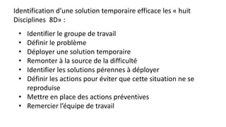 Identification d’une solution temporaire efficace les « huit
Disciplines 8D» :
• Identifier le groupe de travail
• Définir le problème
• Déployer une solution temporaire
• Remonter à la source de la difficulté
• Identifier les solutions pérennes à déployer
• Définir les actions pour éviter que cette situation ne se
reproduise
• Mettre en place des actions préventives
• Remercier l’équipe de travail
 