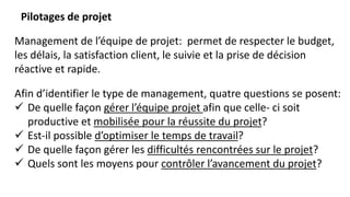 Pilotages de projet
Management de l’équipe de projet: permet de respecter le budget,
les délais, la satisfaction client, le suivie et la prise de décision
réactive et rapide.
Afin d’identifier le type de management, quatre questions se posent:
 De quelle façon gérer l’équipe projet afin que celle- ci soit
productive et mobilisée pour la réussite du projet?
 Est-il possible d’optimiser le temps de travail?
 De quelle façon gérer les difficultés rencontrées sur le projet?
 Quels sont les moyens pour contrôler l’avancement du projet?
 