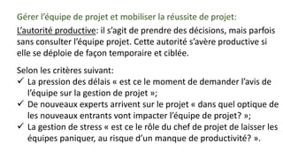 Gérer l’équipe de projet et mobiliser la réussite de projet:
L’autorité productive: il s’agit de prendre des décisions, mais parfois
sans consulter l’équipe projet. Cette autorité s’avère productive si
elle se déploie de façon temporaire et ciblée.
Selon les critères suivant:
 La pression des délais « est ce le moment de demander l’avis de
l’équipe sur la gestion de projet »;
 De nouveaux experts arrivent sur le projet « dans quel optique de
les nouveaux entrants vont impacter l’équipe de projet? »;
 La gestion de stress « est ce le rôle du chef de projet de laisser les
équipes paniquer, au risque d’un manque de productivité? ».
 
