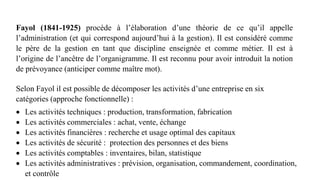 Fayol (1841-1925) procède à l’élaboration d’une théorie de ce qu’il appelle
l’administration (et qui correspond aujourd’hui à la gestion). Il est considéré comme
le père de la gestion en tant que discipline enseignée et comme métier. Il est à
l’origine de l’ancêtre de l’organigramme. Il est reconnu pour avoir introduit la notion
de prévoyance (anticiper comme maître mot).
Selon Fayol il est possible de décomposer les activités d’une entreprise en six
catégories (approche fonctionnelle) :
 Les activités techniques : production, transformation, fabrication
 Les activités commerciales : achat, vente, échange
 Les activités financières : recherche et usage optimal des capitaux
 Les activités de sécurité : protection des personnes et des biens
 Les activités comptables : inventaires, bilan, statistique
 Les activités administratives : prévision, organisation, commandement, coordination,
et contrôle
 