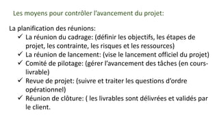 Les moyens pour contrôler l’avancement du projet:
La planification des réunions:
 La réunion du cadrage: (définir les objectifs, les étapes de
projet, les contrainte, les risques et les ressources)
 La réunion de lancement: (vise le lancement officiel du projet)
 Comité de pilotage: (gérer l’avancement des tâches (en cours-
livrable)
 Revue de projet: (suivre et traiter les questions d’ordre
opérationnel)
 Réunion de clôture: ( les livrables sont délivrées et validés par
le client.
 