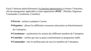 Fayol s’intéresse particulièrement à la fonction administrative et énonce 5 fonctions
clés du management, applicables à toute organisation (PO3C : Planifier, Organiser,
Commander, Coordonner, Contrôler)
Prévoir : estimer et préparer l’avenir.
Organiser : allouer les différentes ressources nécessaires au fonctionnement
de l’entreprise.
Coordonner : synchroniser les actions des différents membres de l’entreprise.
Contrôler : vérifier que tout se passe conformément au programme établi.
Commander : tirer le meilleur parti de tous les membres de l’entreprise.
 
