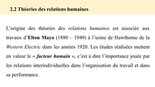 2.2 Théories des relations humaines
L’origine des théories des relations humaines est associée aux
travaux d’Elton Mayo (1880 – 1949) à l’usine de Hawthorne de la
Western Electric dans les années 1920. Les études réalisées mettent
en valeur le « facteur humain », c’est à dire l’importance jouée par
les relations interindividuelles dans l’organisation du travail et dans
sa performance.
 