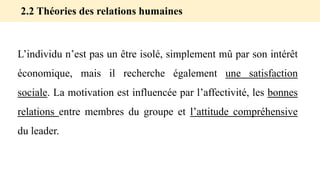 L’individu n’est pas un être isolé, simplement mû par son intérêt
économique, mais il recherche également une satisfaction
sociale. La motivation est influencée par l’affectivité, les bonnes
relations entre membres du groupe et l’attitude compréhensive
du leader.
2.2 Théories des relations humaines
 
