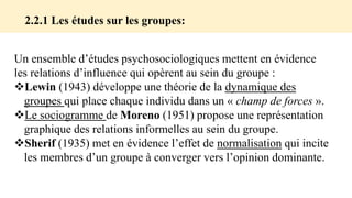 Un ensemble d’études psychosociologiques mettent en évidence
les relations d’influence qui opèrent au sein du groupe :
Lewin (1943) développe une théorie de la dynamique des
groupes qui place chaque individu dans un « champ de forces ».
Le sociogramme de Moreno (1951) propose une représentation
graphique des relations informelles au sein du groupe.
Sherif (1935) met en évidence l’effet de normalisation qui incite
les membres d’un groupe à converger vers l’opinion dominante.
2.2.1 Les études sur les groupes:
 