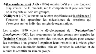 Les années 1970 voient le développement de l’Organizational
Development (OD). Les programmes les plus connus sont appelés les
Training Groups. Ils proposent des méthodes pratiques pour amener
les membres d’un groupe à exprimer leurs ressentis et à mieux gérer
leurs relations interindividuelles, afin de favoriser la cohésion et de
réduire les conflits au sein du groupe.
(Le conformisme) Asch (1956) montre qu’il y a une tendance
d’ajustement de la minorité sur le comportement jugé conforme
de la majorité au sein des groupes,
Milgram (1974) à travers sa célèbre expérience sur la résistance à
l’autorité, fait apparaître les mécanismes de pressions qui
s’exercent sur les individus au sein de organisations.
 