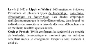 Lewin (1943) et Lippit et White (1960) mettent en évidence
l’existence de plusieurs types de leadership : autoritaire,
démocratique ou laisser-faire. Les études empiriques
réalisées montrent que le mode démocratique, dans lequel les
individus sont associés à la prise de décision, débouchent sur
de meilleurs résultats que les autres.
Coch et French (1948) confirment la supériorité du modèle
de leadership démocratique et montrent que les individus
acceptent mieux le changement lorsqu’ils sont associés à
celui-ci.
 
