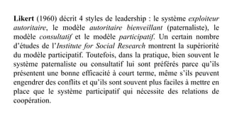 Likert (1960) décrit 4 styles de leadership : le système exploiteur
autoritaire, le modèle autoritaire bienveillant (paternaliste), le
modèle consultatif et le modèle participatif. Un certain nombre
d’études de l’Institute for Social Research montrent la supériorité
du modèle participatif. Toutefois, dans la pratique, bien souvent le
système paternaliste ou consultatif lui sont préférés parce qu’ils
présentent une bonne efficacité à court terme, même s’ils peuvent
engendrer des conflits et qu’ils sont souvent plus faciles à mettre en
place que le système participatif qui nécessite des relations de
coopération.
 