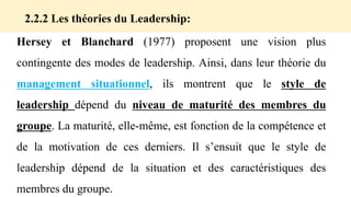 Hersey et Blanchard (1977) proposent une vision plus
contingente des modes de leadership. Ainsi, dans leur théorie du
management situationnel, ils montrent que le style de
leadership dépend du niveau de maturité des membres du
groupe. La maturité, elle-même, est fonction de la compétence et
de la motivation de ces derniers. Il s’ensuit que le style de
leadership dépend de la situation et des caractéristiques des
membres du groupe.
2.2.2 Les théories du Leadership:
 