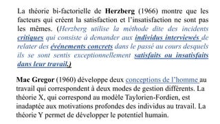 La théorie bi-factorielle de Herzberg (1966) montre que les
facteurs qui créent la satisfaction et l’insatisfaction ne sont pas
les mêmes. (Herzberg utilise la méthode dite des incidents
critiques qui consiste à demander aux individus interviewés de
relater des événements concrets dans le passé au cours desquels
ils se sont sentis exceptionnellement satisfaits ou insatisfaits
dans leur travail.)
Mac Gregor (1960) développe deux conceptions de l’homme au
travail qui correspondent à deux modes de gestion différents. La
théorie X, qui correspond au modèle Taylorien-Fordien, est
inadaptée aux motivations profondes des individus au travail. La
théorie Y permet de développer le potentiel humain.
 