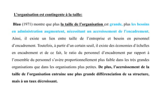 L’organisation est contingente à la taille:
Blau (1971) montre que plus la taille de l’organisation est grande, plus les besoins
en administration augmentent, nécessitant un accroissement de l’encadrement.
Ainsi, il existe un lien entre taille de l’entreprise et besoin en personnel
d’encadrement. Toutefois, à partir d’un certain seuil, il existe des économies d’échelles
en encadrement et de ce fait, le ratio du personnel d’encadrement par rapport à
l’ensemble du personnel s’avère proportionnellement plus faible dans les très grandes
organisations que dans les organisations plus petites. De plus, l’accroissement de la
taille de l’organisation entraine une plus grande différenciation de sa structure,
mais à un taux décroissant.
 