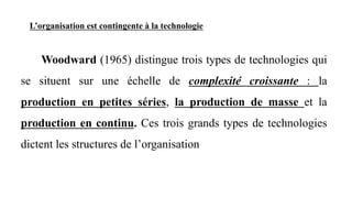 L’organisation est contingente à la technologie
Woodward (1965) distingue trois types de technologies qui
se situent sur une échelle de complexité croissante : la
production en petites séries, la production de masse et la
production en continu. Ces trois grands types de technologies
dictent les structures de l’organisation
 