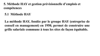 5. Méthode HAY et gestion prévisionnelle d’emplois et
compétences
La méthode HAY, fondée par le groupe HAY (entreprise de
conseil en management) en 1950, permet de construire une
grille salariale commune à tous les sites de façon équitable.
5.1 Méthode HAY
 