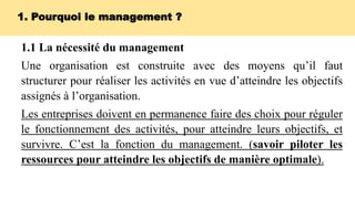 1. Pourquoi le management ?
1.1 La nécessité du management
Une organisation est construite avec des moyens qu’il faut
structurer pour réaliser les activités en vue d’atteindre les objectifs
assignés à l’organisation.
Les entreprises doivent en permanence faire des choix pour réguler
le fonctionnement des activités, pour atteindre leurs objectifs, et
survivre. C’est la fonction du management. (savoir piloter les
ressources pour atteindre les objectifs de manière optimale).
 