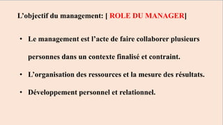 • Le management est l’acte de faire collaborer plusieurs
personnes dans un contexte finalisé et contraint.
• L’organisation des ressources et la mesure des résultats.
• Développement personnel et relationnel.
L’objectif du management: [ ROLE DU MANAGER]
 