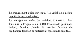 Le management opère sur toutes les variables d’action
quantitatives et qualitatives.
Le management opère les variables à travers : Les
fonctions de l’organisation : GRH, Fonction de gestion de
budget, fonction d’étude de marché, fonction de
production, fonction de partenariat, fonction de qualité…
 