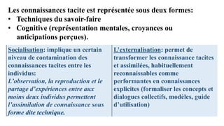 Les connaissances tacite est représentée sous deux formes:
• Techniques du savoir-faire
• Cognitive (représentation mentales, croyances ou
anticipations perçues).
Socialisation: implique un certain
niveau de contamination des
connaissances tacites entre les
individus:
L’observation, la reproduction et le
partage d’expériences entre aux
moins deux individus permettent
l’assimilation de connaissance sous
forme dite technique.
L’externalisation: permet de
transformer les connaissance tacites
et assimilées, habituellement
reconnaissables comme
performantes en connaissances
explicites (formaliser les concepts et
dialogues collectifs, modèles, guide
d’utilisation)
 