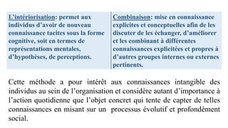 L’intériorisation: permet aux
individus d’avoir de nouveau
connaissance tacites sous la forme
cognitive, soit en termes de
représentations mentales,
d’hypothèses, de perceptions.
Combinaison: mise en connaissance
explicites et conceptuelles afin de les
discuter de les échanger, d’améliorer
et les combinant à différentes
connaissances explicitées et propres à
d’autres groupes internes ou externes
pertinents.
Cette méthode a pour intérêt aux connaissances intangible des
individus au sein de l’organisation et considère autant d’importance à
l’action quotidienne que l’objet concret qui tente de capter de telles
connaissances en misant sur un processus évolutif et profondément
social.
 