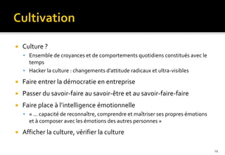  Culture ?
 Ensemble de croyances et de comportements quotidiens constitués avec le
temps
 Hacker la culture : changements d’attitude radicaux et ultra-visibles
 Faire entrer la démocratie en entreprise
 Passer du savoir-faire au savoir-être et au savoir-faire-faire
 Faire place à l’intelligence émotionnelle
 « … capacité de reconnaître, comprendre et maîtriser ses propres émotions
et à composer avec les émotions des autres personnes »
 Afficher la culture, vérifier la culture
19
 