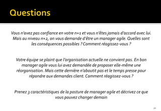 Vous n’avez pas confiance en votre n+1 et vous n’êtes jamais d’accord avec lui.
Mais au niveau n+2, on vous demande d’être un manager agile. Quelles sont
les conséquences possibles ? Comment réagissez-vous ?
Votre équipe se plaint que l’organisation actuelle ne convient pas. En bon
manager agile vous lui avez demandée de proposer elle-même une
réorganisation. Mais cette dernière n’aboutit pas et le temps presse pour
répondre aux demandes client. Comment réagissez-vous ?
Prenez 3 caractéristiques de la posture de manager agile et décrivez ce que
vous pouvez changer demain
20
 