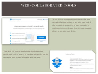 It was the way to connecting people through the same 
network to facilitate business or any other team work. It 
also increased the productivity of many companies by 
enable people to work in team from their own computer, 
phones or any other smart device. 
These Web 2.0 tools are usually using digital clouds that 
provide high levels of security to your jobs and provides you the 
most useful tools to share information with your team 
 