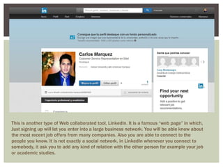 This is another type of Web collaborated tool, LinkedIn. It is a famous “web page” in which, 
Just signing up will let you enter into a large business network. You will be able know about 
the most recent job offers from many companies. Also you are able to connect to the 
people you know. It is not exactly a social network, in LinkedIn whenever you connect to 
somebody, it ask you to add any kind of relation with the other person for example your job 
or academic studies. 
 