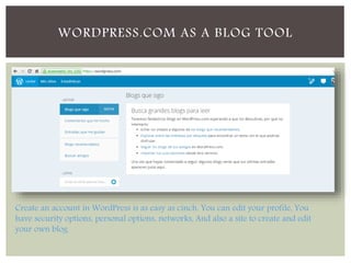 WORDPRESS.COM AS A BLOG TOOL 
Create an account in WordPress is as easy as cinch. You can edit your profile, You 
have security options, personal options, networks, And also a site to create and edit 
your own blog 
 