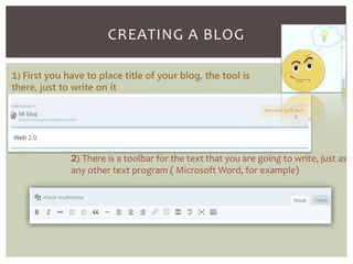 CREATING A BLOG 
1) First you have to place title of your blog, the tool is 
there, just to write on it 
2) There is a toolbar for the text that you are going to write, just as 
any other text program ( Microsoft Word, for example) 
 